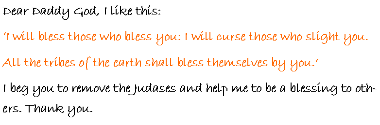 Text Box: Dear Daddy God, I like this:�I will bless those who bless you: I will curse those who slight you.All the tribes of the earth shall bless themselves by you.�I beg you to remove the Judases and help me to be a blessing to others. Thank you.