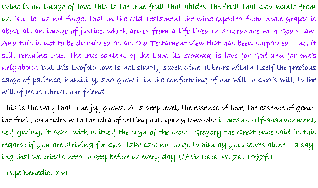 Text Box: Wine is an image of love: this is the true fruit that abides, the fruit that God wants from us. But let us not forget that in the Old Testament the wine expected from noble grapes is above all an image of justice, which arises from a life lived in accordance with God�s law. And this is not to be dismissed as an Old Testament view that has been surpassed � no, it still remains true. The true content of the Law, its summa, is love for God and for one�s neighbour. But this twofold love is not simply saccharine. It bears within itself the precious cargo of patience, humility, and growth in the conforming of our will to God�s will, to the will of Jesus Christ, our friend. This is the way that true joy grows. At a deep level, the essence of love, the essence of genuine fruit, coincides with the idea of setting out, going towards: it means self-abandonment, self-giving, it bears within itself the sign of the cross. Gregory the Great once said in this regard: if you are striving for God, take care not to go to him by yourselves alone � a saying that we priests need to keep before us every day (H Ev 1:6:6 PL 76, 1097f.).- Pope Benedict XVI